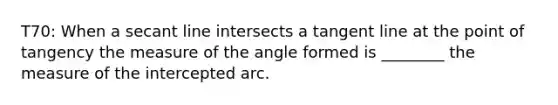 T70: When a secant line intersects a tangent line at the point of tangency the measure of the angle formed is ________ the measure of the intercepted arc.