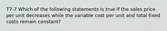 T7-7 Which of the following statements is true if the sales price per unit decreases while the variable cost per unit and total fixed costs remain constant?