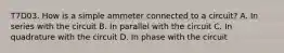 T7D03. How is a simple ammeter connected to a circuit? A. In series with the circuit B. In parallel with the circuit C. In quadrature with the circuit D. In phase with the circuit