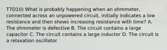 T7D10) What is probably happening when an ohmmeter, connected across an unpowered circuit, initially indicates a low resistance and then shows increasing resistance with time? A. The ohmmeter is defective B. The circuit contains a large capacitor C. The circuit contains a large inductor D. The circuit is a relaxation oscillator