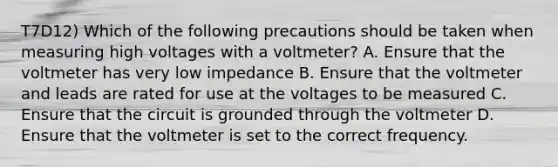 T7D12) Which of the following precautions should be taken when measuring high voltages with a voltmeter? A. Ensure that the voltmeter has very low impedance B. Ensure that the voltmeter and leads are rated for use at the voltages to be measured C. Ensure that the circuit is grounded through the voltmeter D. Ensure that the voltmeter is set to the correct frequency.