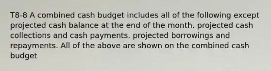 T8-8 A combined cash budget includes all of the following except projected cash balance at the end of the month. projected cash collections and cash payments. projected borrowings and repayments. All of the above are shown on the combined cash budget