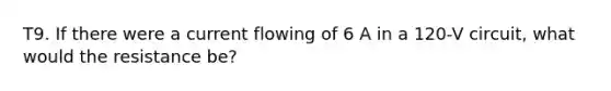 T9. If there were a current flowing of 6 A in a 120-V circuit, what would the resistance be?