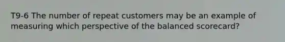 T9-6 The number of repeat customers may be an example of measuring which perspective of the balanced scorecard?