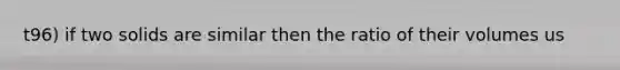 t96) if two solids are similar then the ratio of their volumes us