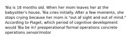 Téa is 18 months old. When her mom leaves her at the babysitter's house, Téa cries initially. After a few moments, she stops crying because her mom is "out of sight and out of mind." According to Piaget, which period of cognitive development would Téa be in? preoperational formal operations concrete operations sensorimotor