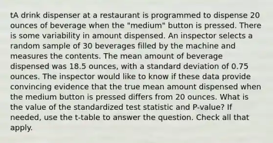 tA drink dispenser at a restaurant is programmed to dispense 20 ounces of beverage when the "medium" button is pressed. There is some variability in amount dispensed. An inspector selects a random sample of 30 beverages filled by the machine and measures the contents. The mean amount of beverage dispensed was 18.5 ounces, with a standard deviation of 0.75 ounces. The inspector would like to know if these data provide convincing evidence that the true mean amount dispensed when the medium button is pressed differs from 20 ounces. What is the value of the standardized test statistic and P-value? If needed, use the t-table to answer the question. Check all that apply.