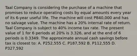 Taal Company is considering the purchase of a machine that promises to reduce operating costs by equal amounts every year of its 6-year useful life. The machine will cost P840,000 and has no salvage value. The machine has a 20% internal rate of return. Taal Company is subject to 40% income tax rate. The present value of 1 for 6 periods at 20% is 3.326, and at the end of 6 periods is 0.3349. The approximate annual cash savings before tax is closest to: A. P252,555 C. P187,592 B. P112,555 D. P327,592