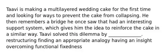 Taavi is making a multilayered wedding cake for the first time and looking for ways to prevent the cake from collapsing. He then remembers a bridge he once saw that had an interesting support system, which gives him the idea to reinforce the cake in a similar way. Taavi solved this dilemma by ______________. restructuring finding an appropriate analogy having an insight overcoming functional fixedness