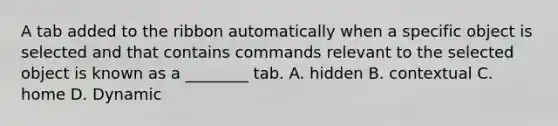 A tab added to the ribbon automatically when a specific object is selected and that contains commands relevant to the selected object is known as a ________ tab. A. hidden B. contextual C. home D. Dynamic