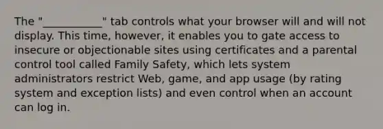 The "___________" tab controls what your browser will and will not display. This time, however, it enables you to gate access to insecure or objectionable sites using certificates and a parental control tool called Family Safety, which lets system administrators restrict Web, game, and app usage (by rating system and exception lists) and even control when an account can log in.