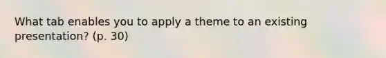 What tab enables you to apply a theme to an existing presentation? (p. 30)