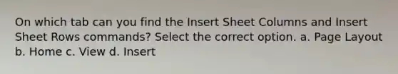 On which tab can you find the Insert Sheet Columns and Insert Sheet Rows commands? Select the correct option. a. Page Layout b. Home c. View d. Insert