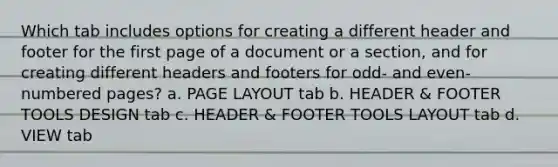 Which tab includes options for creating a different header and footer for the first page of a document or a section, and for creating different headers and footers for odd- and even-numbered pages? a. PAGE LAYOUT tab b. HEADER & FOOTER TOOLS DESIGN tab c. HEADER & FOOTER TOOLS LAYOUT tab d. VIEW tab