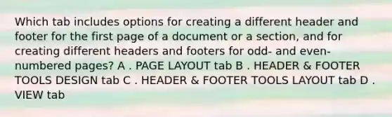 Which tab includes options for creating a different header and footer for the first page of a document or a section, and for creating different headers and footers for odd- and even-numbered pages? A . PAGE LAYOUT tab B . HEADER & FOOTER TOOLS DESIGN tab C . HEADER & FOOTER TOOLS LAYOUT tab D . VIEW tab