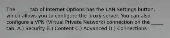 The _____ tab of Internet Options has the LAN Settings button, which allows you to configure the proxy server. You can also configure a VPN (Virtual Private Network) connection on the _____ tab. A.) Security B.) Content C.) Advanced D.) Connections