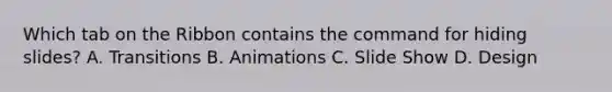 Which tab on the Ribbon contains the command for hiding slides? A. Transitions B. Animations C. Slide Show D. Design