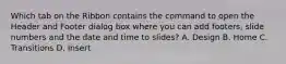 Which tab on the Ribbon contains the command to open the Header and Footer dialog box where you can add footers, slide numbers and the date and time to slides? A. Design B. Home C. Transitions D. Insert