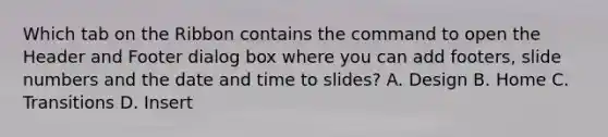 Which tab on the Ribbon contains the command to open the Header and Footer dialog box where you can add footers, slide numbers and the date and time to slides? A. Design B. Home C. Transitions D. Insert