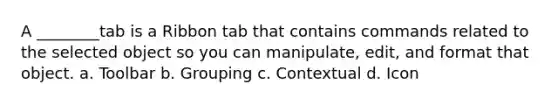 A ________tab is a Ribbon tab that contains commands related to the selected object so you can manipulate, edit, and format that object. a. Toolbar b. Grouping c. Contextual d. Icon