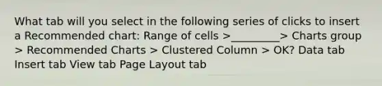 What tab will you select in the following series of clicks to insert a Recommended chart: Range of cells >_________> Charts group > Recommended Charts > Clustered Column > OK? Data tab Insert tab View tab Page Layout tab