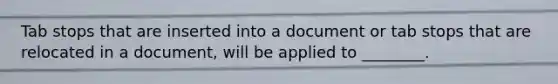 Tab stops that are inserted into a document or tab stops that are relocated in a document, will be applied to ________.