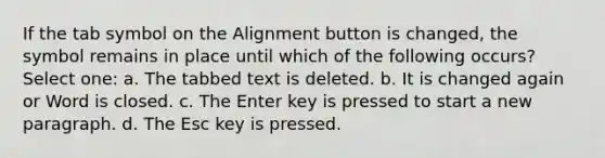 If the tab symbol on the Alignment button is changed, the symbol remains in place until which of the following occurs? Select one: a. The tabbed text is deleted. b. It is changed again or Word is closed. c. The Enter key is pressed to start a new paragraph. d. The Esc key is pressed.