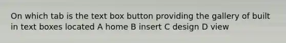 On which tab is the text box button providing the gallery of built in text boxes located A home B insert C design D view