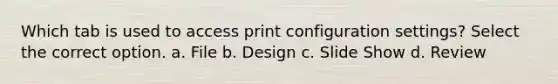 Which tab is used to access print configuration settings? Select the correct option. a. File b. Design c. Slide Show d. Review