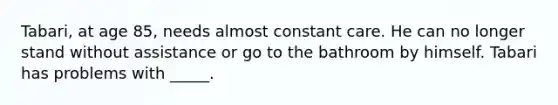 Tabari, at age 85, needs almost constant care. He can no longer stand without assistance or go to the bathroom by himself. Tabari has problems with _____.
