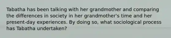 Tabatha has been talking with her grandmother and comparing the differences in society in her grandmother's time and her present-day experiences. By doing so, what sociological process has Tabatha undertaken?