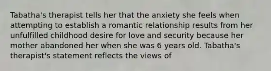 Tabatha's therapist tells her that the anxiety she feels when attempting to establish a romantic relationship results from her unfulfilled childhood desire for love and security because her mother abandoned her when she was 6 years old. Tabatha's therapist's statement reflects the views of