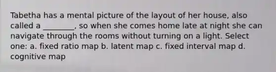 Tabetha has a mental picture of the layout of her house, also called a ________, so when she comes home late at night she can navigate through the rooms without turning on a light. Select one: a. fixed ratio map b. latent map c. fixed interval map d. cognitive map