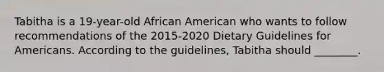 Tabitha is a 19-year-old African American who wants to follow recommendations of the 2015-2020 Dietary Guidelines for Americans. According to the guidelines, Tabitha should ________.