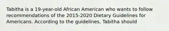 Tabitha is a 19-year-old African American who wants to follow recommendations of the 2015-2020 Dietary Guidelines for Americans. According to the guidelines, Tabitha should