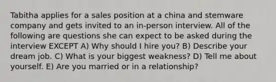 Tabitha applies for a sales position at a china and stemware company and gets invited to an in-person interview. All of the following are questions she can expect to be asked during the interview EXCEPT A) Why should I hire you? B) Describe your dream job. C) What is your biggest weakness? D) Tell me about yourself. E) Are you married or in a relationship?