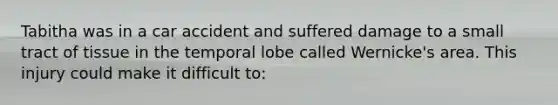 Tabitha was in a car accident and suffered damage to a small tract of tissue in the temporal lobe called Wernicke's area. This injury could make it difficult to: