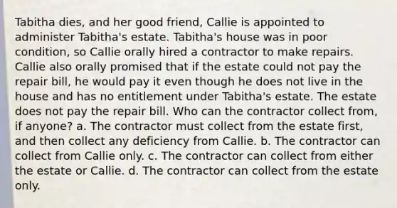 Tabitha dies, and her good friend, Callie is appointed to administer Tabitha's estate. Tabitha's house was in poor condition, so Callie orally hired a contractor to make repairs. Callie also orally promised that if the estate could not pay the repair bill, he would pay it even though he does not live in the house and has no entitlement under Tabitha's estate. The estate does not pay the repair bill. Who can the contractor collect from, if anyone? a. The contractor must collect from the estate first, and then collect any deficiency from Callie. b. The contractor can collect from Callie only. c. The contractor can collect from either the estate or Callie. d. The contractor can collect from the estate only.