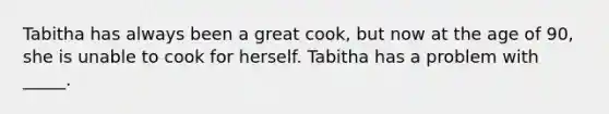 Tabitha has always been a great cook, but now at the age of 90, she is unable to cook for herself. Tabitha has a problem with _____.