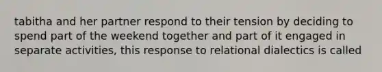 tabitha and her partner respond to their tension by deciding to spend part of the weekend together and part of it engaged in separate activities, this response to relational dialectics is called