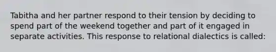 Tabitha and her partner respond to their tension by deciding to spend part of the weekend together and part of it engaged in separate activities. This response to relational dialectics is called: