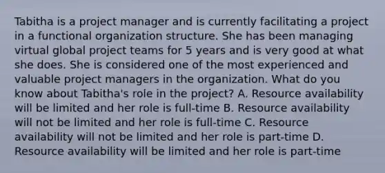 Tabitha is a project manager and is currently facilitating a project in a functional organization structure. She has been managing virtual global project teams for 5 years and is very good at what she does. She is considered one of the most experienced and valuable project managers in the organization. What do you know about Tabitha's role in the project? A. Resource availability will be limited and her role is full-time B. Resource availability will not be limited and her role is full-time C. Resource availability will not be limited and her role is part-time D. Resource availability will be limited and her role is part-time