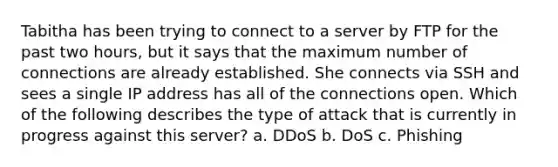 Tabitha has been trying to connect to a server by FTP for the past two hours, but it says that the maximum number of connections are already established. She connects via SSH and sees a single IP address has all of the connections open. Which of the following describes the type of attack that is currently in progress against this server? a. DDoS b. DoS c. Phishing