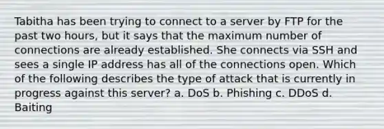 Tabitha has been trying to connect to a server by FTP for the past two hours, but it says that the maximum number of connections are already established. She connects via SSH and sees a single IP address has all of the connections open. Which of the following describes the type of attack that is currently in progress against this server? a. DoS b. Phishing c. DDoS d. Baiting