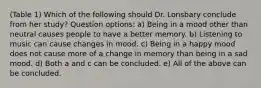 (Table 1) Which of the following should Dr. Lonsbary conclude from her study? Question options: a) Being in a mood other than neutral causes people to have a better memory. b) Listening to music can cause changes in mood. c) Being in a happy mood does not cause more of a change in memory than being in a sad mood. d) Both a and c can be concluded. e) All of the above can be concluded.