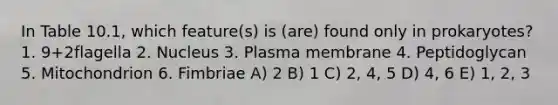 In Table 10.1, which feature(s) is (are) found only in prokaryotes? 1. 9+2flagella 2. Nucleus 3. Plasma membrane 4. Peptidoglycan 5. Mitochondrion 6. Fimbriae A) 2 B) 1 C) 2, 4, 5 D) 4, 6 E) 1, 2, 3