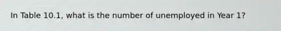 In Table 10.1, what is the number of unemployed in Year 1?