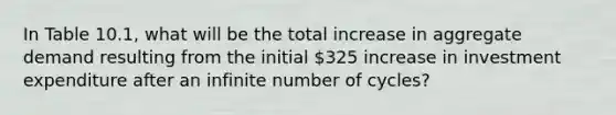 In Table 10.1, what will be the total increase in aggregate demand resulting from the initial 325 increase in investment expenditure after an infinite number of cycles?