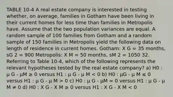 TABLE 10-4 A real estate company is interested in testing whether, on average, families in Gotham have been living in their current homes for less time than families in Metropolis have. Assume that the two population variances are equal. A random sample of 100 families from Gotham and a random sample of 150 families in Metropolis yield the following data on length of residence in current homes. Gotham: X G = 35 months, sG 2 = 900 Metropolis: X M = 50 months, sM 2 = 1050 32. Referring to Table 10-4, which of the following represents the relevant hypotheses tested by the real estate company? a) H0 : µ G - µM ≥ 0 versus H1 : µ G - µ M 0 c) H0 : µ G - µM = 0 versus H1 : µ G - µ M ≠ 0 d) H0 : X G - X M ≥ 0 versus H1 : X G - X M < 0