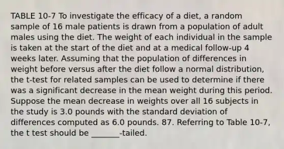 TABLE 10-7 To investigate the efficacy of a diet, a random sample of 16 male patients is drawn from a population of adult males using the diet. The weight of each individual in the sample is taken at the start of the diet and at a medical follow-up 4 weeks later. Assuming that the population of differences in weight before versus after the diet follow a normal distribution, the t-test for related samples can be used to determine if there was a significant decrease in the mean weight during this period. Suppose the mean decrease in weights over all 16 subjects in the study is 3.0 pounds with the standard deviation of differences computed as 6.0 pounds. 87. Referring to Table 10-7, the t test should be _______-tailed.